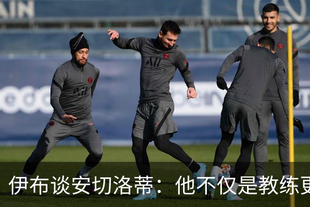 伊布谈安切洛蒂：他不仅是教练更是管理者 执教巴西对他是挑战
